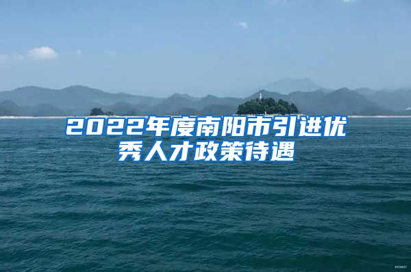 2022年度南阳市引进优秀人才政策待遇