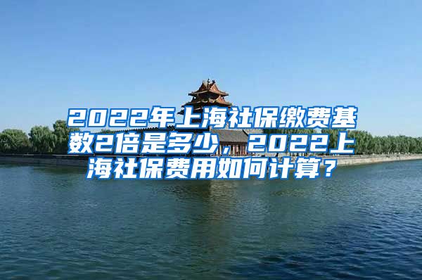 2022年上海社保缴费基数2倍是多少，2022上海社保费用如何计算？