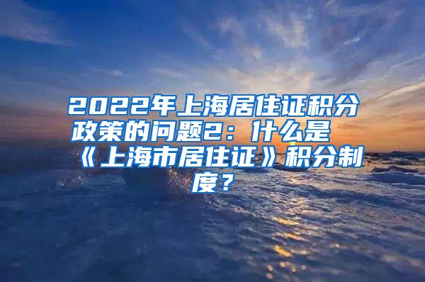 2022年上海居住证积分政策的问题2：什么是《上海市居住证》积分制度？