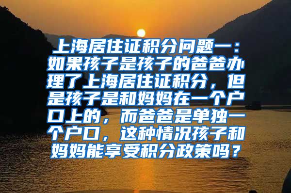 上海居住证积分问题一：如果孩子是孩子的爸爸办理了上海居住证积分，但是孩子是和妈妈在一个户口上的，而爸爸是单独一个户口，这种情况孩子和妈妈能享受积分政策吗？