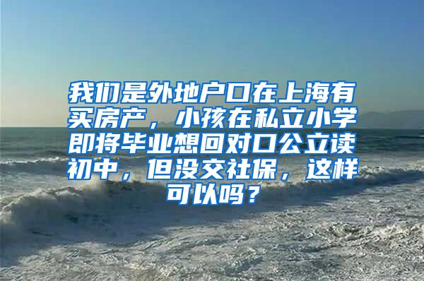 我们是外地户口在上海有买房产，小孩在私立小学即将毕业想回对口公立读初中，但没交社保，这样可以吗？