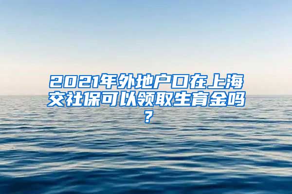 2021年外地户口在上海交社保可以领取生育金吗？
