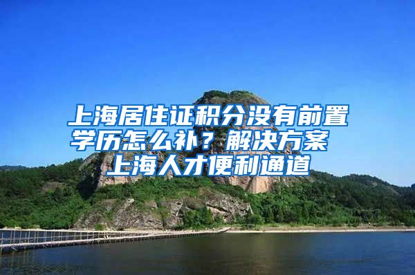 上海居住证积分没有前置学历怎么补？解决方案 上海人才便利通道