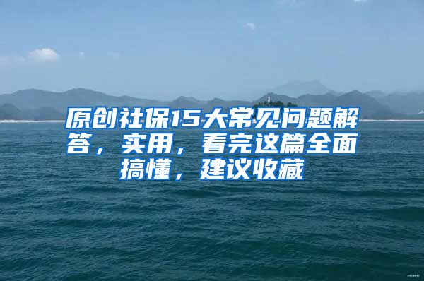 原创社保15大常见问题解答，实用，看完这篇全面搞懂，建议收藏