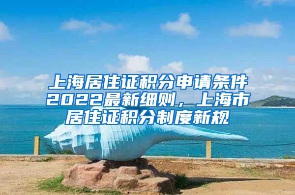 上海居住证积分申请条件2022最新细则，上海市居住证积分制度新规