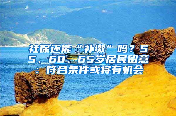 社保还能“补缴”吗？55、60、65岁居民留意：符合条件或将有机会