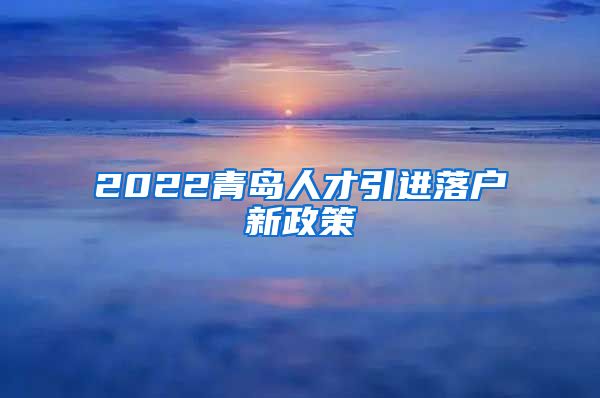 2022青岛人才引进落户新政策