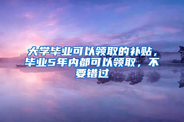 大学毕业可以领取的补贴，毕业5年内都可以领取，不要错过