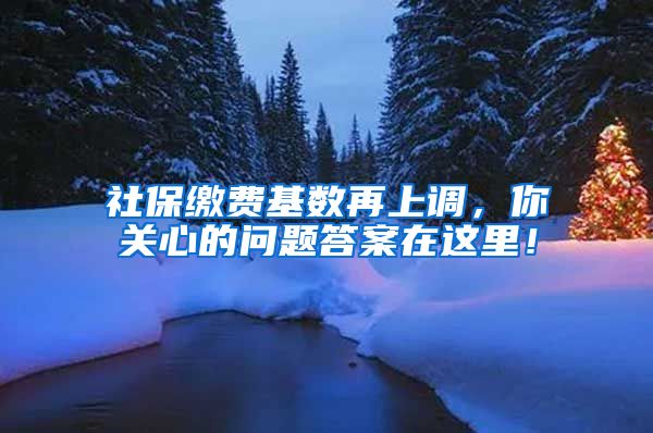 社保缴费基数再上调，你关心的问题答案在这里！