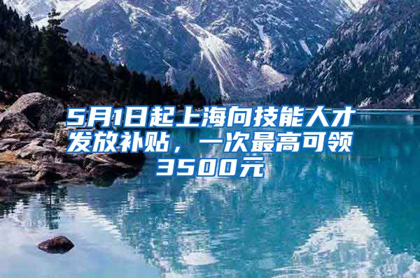 5月1日起上海向技能人才发放补贴，一次最高可领3500元