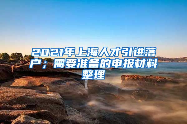 2021年上海人才引进落户；需要准备的申报材料整理