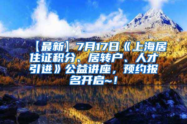 【最新】7月17日《上海居住证积分、居转户、人才引进》公益讲座，预约报名开启~！