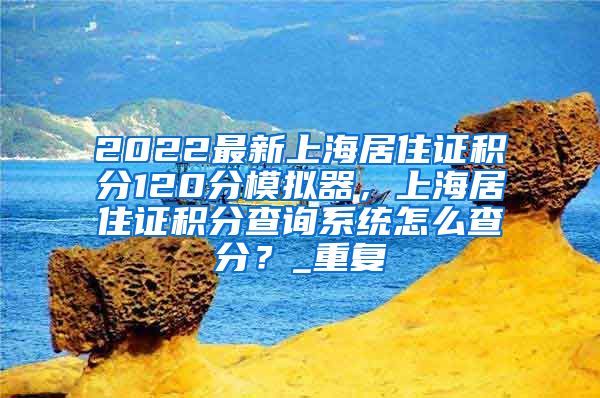 2022最新上海居住证积分120分模拟器，上海居住证积分查询系统怎么查分？_重复