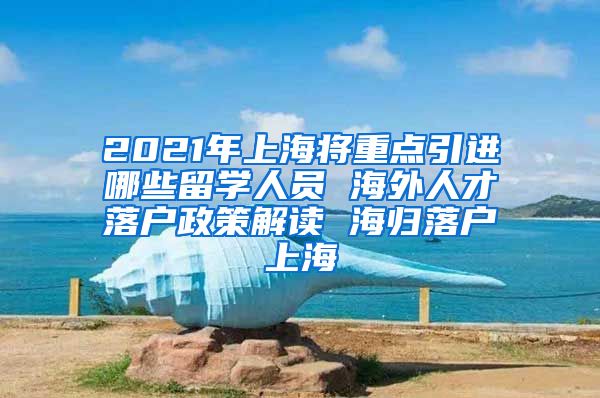 2021年上海将重点引进哪些留学人员 海外人才落户政策解读 海归落户上海