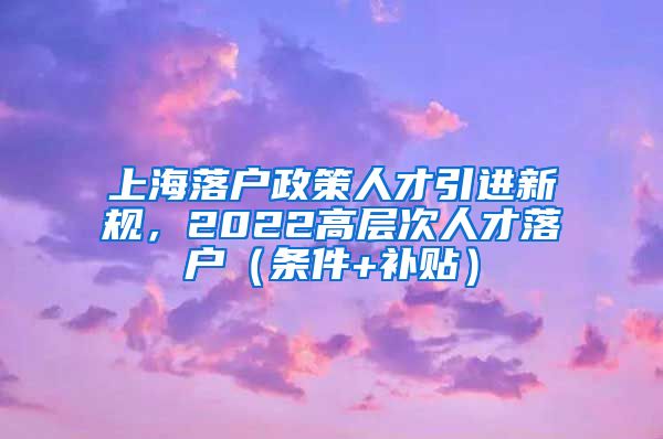 上海落户政策人才引进新规，2022高层次人才落户（条件+补贴）