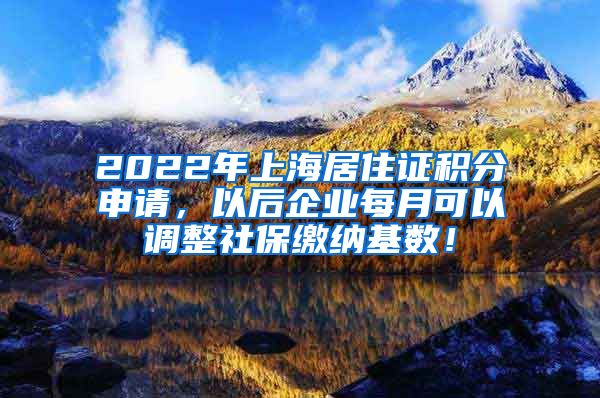 2022年上海居住证积分申请，以后企业每月可以调整社保缴纳基数！