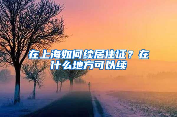 在上海如何续居住证？在什么地方可以续