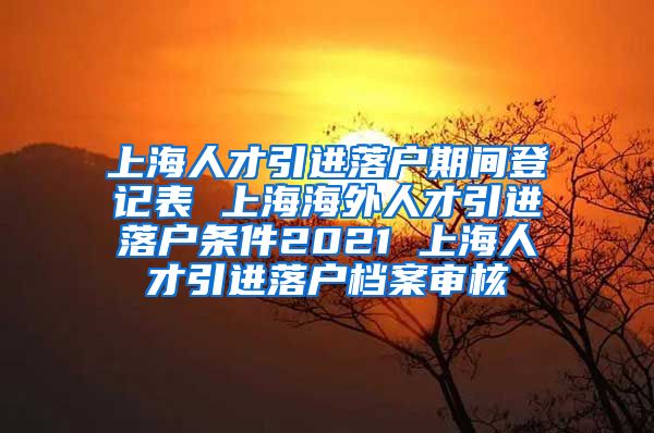 上海人才引进落户期间登记表 上海海外人才引进落户条件2021 上海人才引进落户档案审核