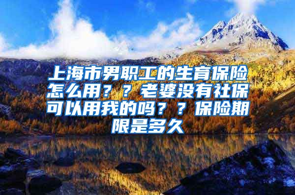 上海市男职工的生育保险怎么用？？老婆没有社保可以用我的吗？？保险期限是多久