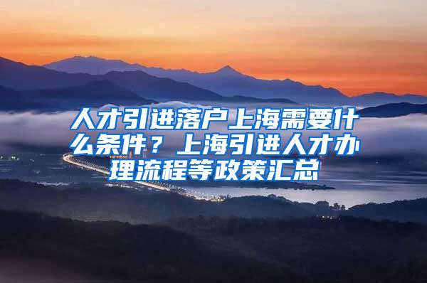 人才引进落户上海需要什么条件？上海引进人才办理流程等政策汇总