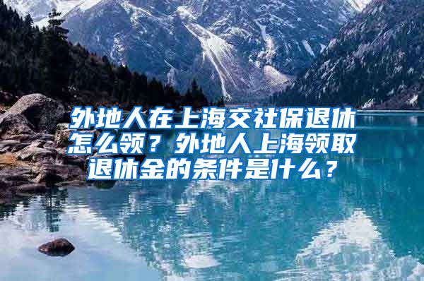 外地人在上海交社保退休怎么领？外地人上海领取退休金的条件是什么？