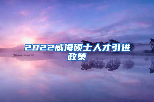 2022威海硕士人才引进政策