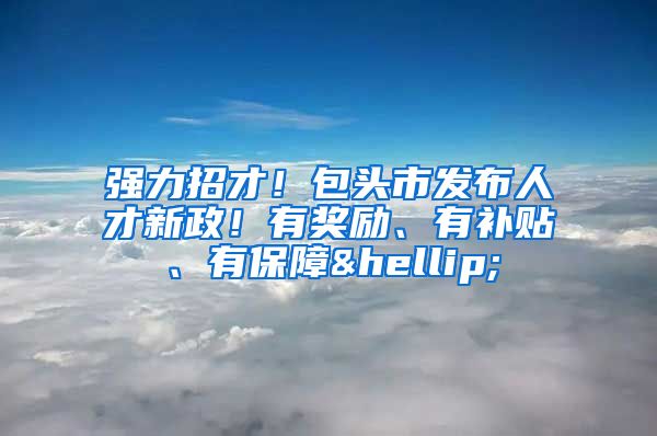 强力招才！包头市发布人才新政！有奖励、有补贴、有保障…