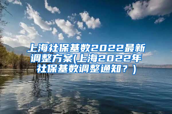 上海社保基数2022最新调整方案(上海2022年社保基数调整通知？)