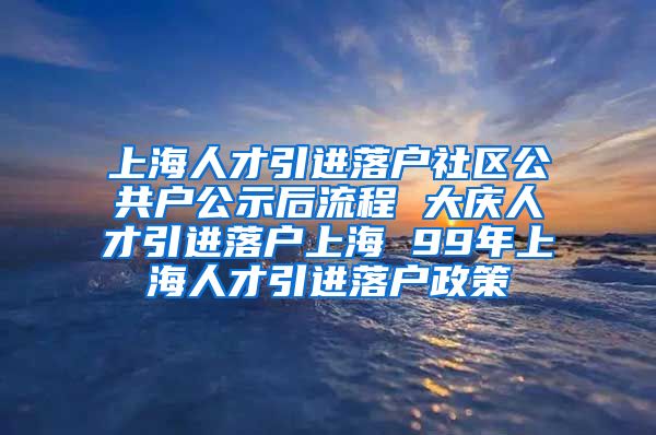 上海人才引进落户社区公共户公示后流程 大庆人才引进落户上海 99年上海人才引进落户政策