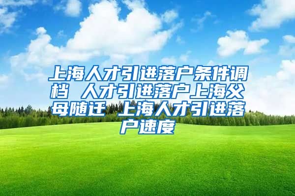 上海人才引进落户条件调档 人才引进落户上海父母随迁 上海人才引进落户速度