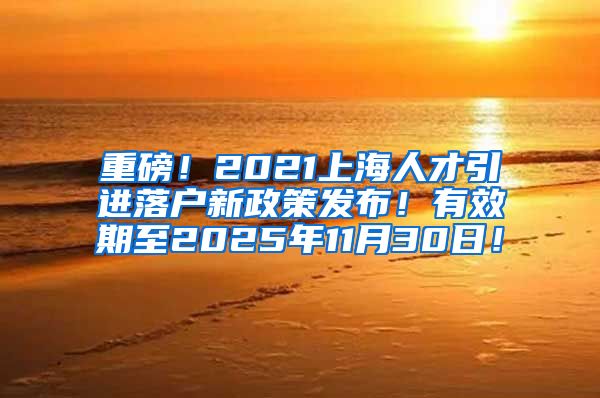 重磅！2021上海人才引进落户新政策发布！有效期至2025年11月30日！