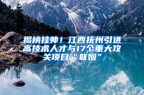 揭榜挂帅！江西抚州引进高技术人才与17个重大攻关项目“联姻”