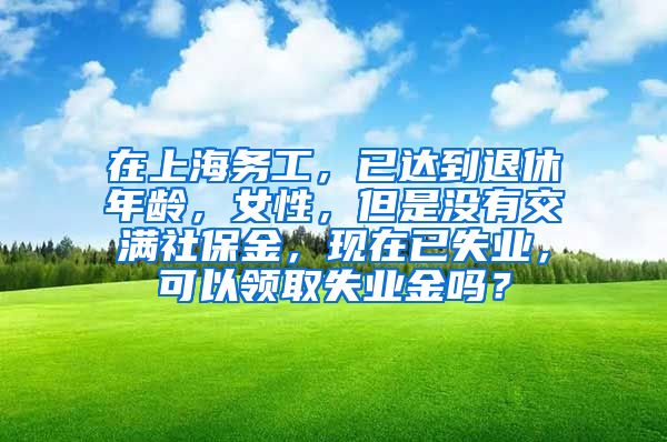 在上海务工，已达到退休年龄，女性，但是没有交满社保金，现在已失业，可以领取失业金吗？