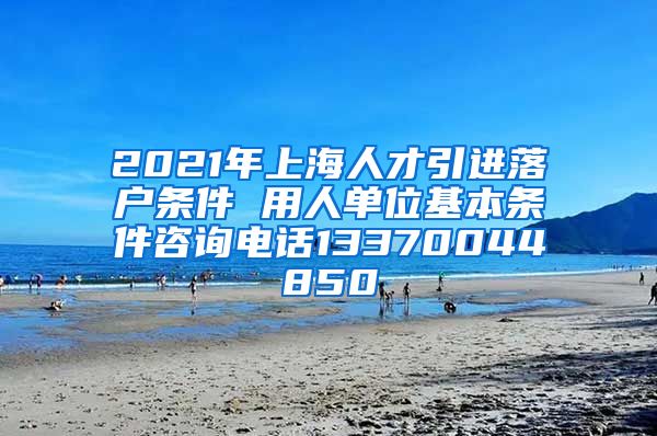 2021年上海人才引进落户条件 用人单位基本条件咨询电话13370044850