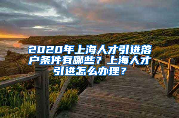 2020年上海人才引进落户条件有哪些？上海人才引进怎么办理？