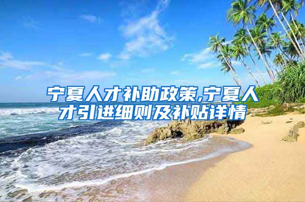 宁夏人才补助政策,宁夏人才引进细则及补贴详情