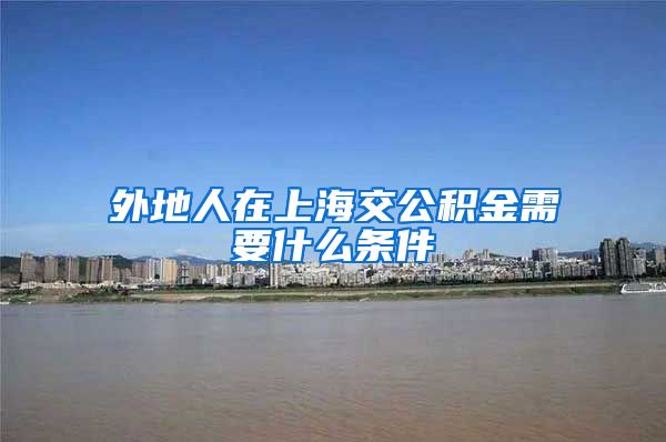 外地人在上海交公积金需要什么条件