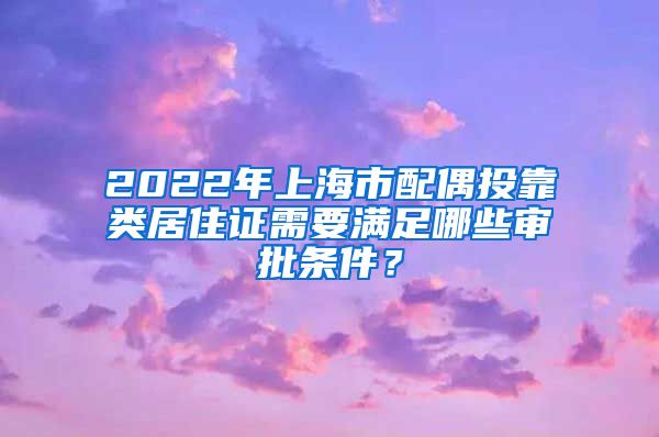 2022年上海市配偶投靠类居住证需要满足哪些审批条件？