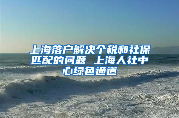 上海落户解决个税和社保匹配的问题 上海人社中心绿色通道