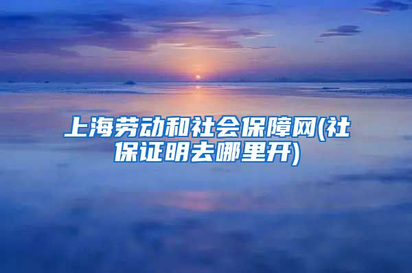 上海劳动和社会保障网(社保证明去哪里开)