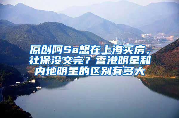 原创阿Sa想在上海买房，社保没交完？香港明星和内地明星的区别有多大