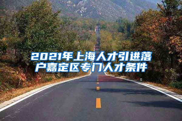 2021年上海人才引进落户嘉定区专门人才条件