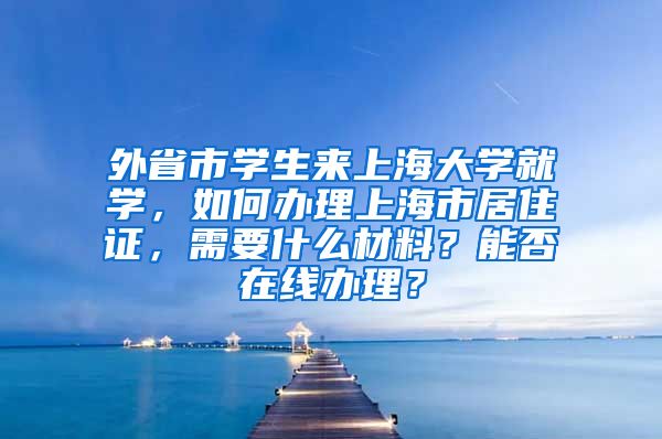 外省市学生来上海大学就学，如何办理上海市居住证，需要什么材料？能否在线办理？