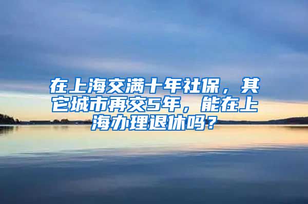 在上海交满十年社保，其它城市再交5年，能在上海办理退休吗？