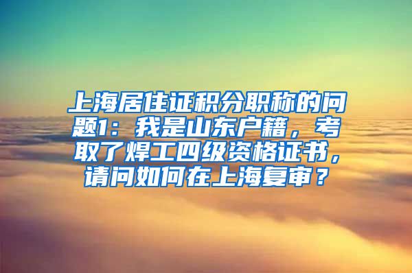 上海居住证积分职称的问题1：我是山东户籍，考取了焊工四级资格证书，请问如何在上海复审？