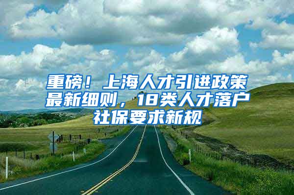 重磅！上海人才引进政策最新细则，18类人才落户社保要求新规