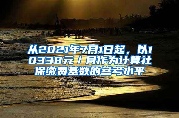 从2021年7月1日起，以10338元／月作为计算社保缴费基数的参考水平