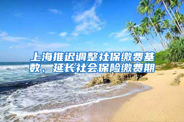 上海推迟调整社保缴费基数、延长社会保险缴费期