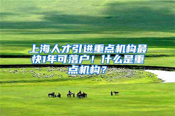 上海人才引进重点机构最快1年可落户！什么是重点机构？