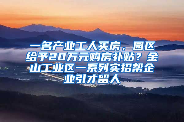 一名产业工人买房，园区给予20万元购房补贴？金山工业区一系列实招帮企业引才留人